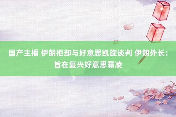 国产主播 伊朗拒却与好意思凯旋谈判 伊朗外长：旨在复兴好意思霸凌
