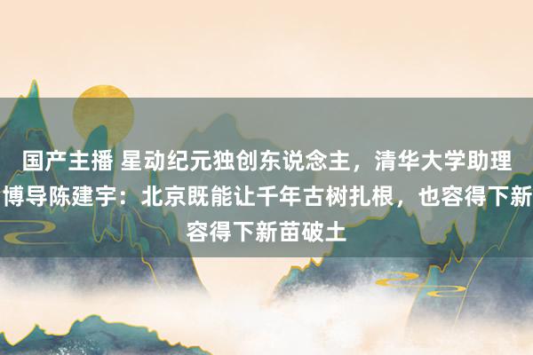 国产主播 星动纪元独创东说念主，清华大学助理讲解、博导陈建宇：北京既能让千年古树扎根，也容得下新苗破土
