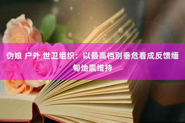 伪娘 户外 世卫组织：以最高档别垂危看成反馈缅甸地震维持
