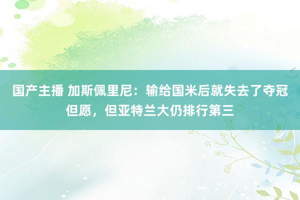 国产主播 加斯佩里尼：输给国米后就失去了夺冠但愿，但亚特兰大仍排行第三