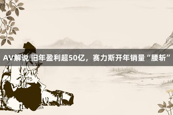 AV解说 旧年盈利超50亿，赛力斯开年销量“腰斩”