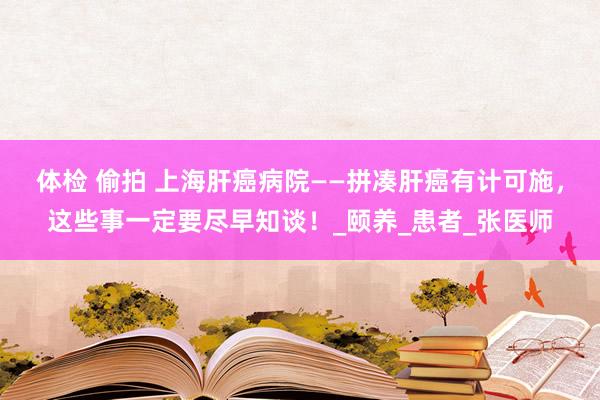体检 偷拍 上海肝癌病院——拼凑肝癌有计可施，这些事一定要尽早知谈！_颐养_患者_张医师
