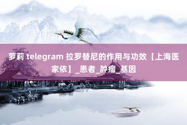 萝莉 telegram 拉罗替尼的作用与功效【上海医家依】_患者_肿瘤_基因