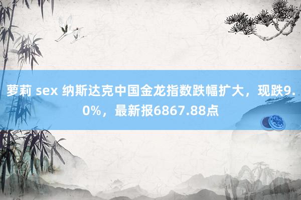 萝莉 sex 纳斯达克中国金龙指数跌幅扩大，现跌9.0%，最新报6867.88点