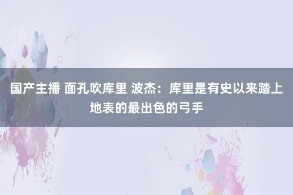 国产主播 面孔吹库里 波杰：库里是有史以来踏上地表的最出色的弓手