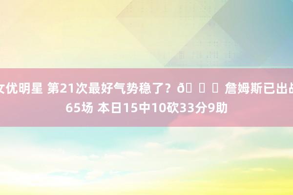 女优明星 第21次最好气势稳了？🔋詹姆斯已出战65场 本日15中10砍33分9助