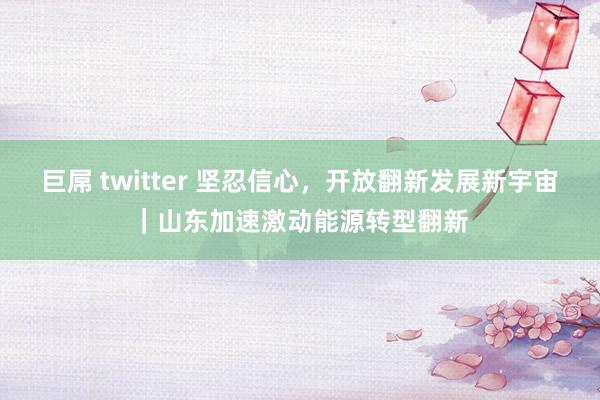 巨屌 twitter 坚忍信心，开放翻新发展新宇宙｜山东加速激动能源转型翻新