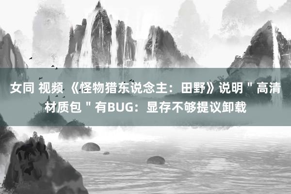 女同 视频 《怪物猎东说念主：田野》说明＂高清材质包＂有BUG：显存不够提议卸载