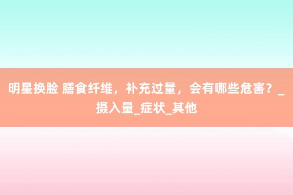 明星换脸 膳食纤维，补充过量，会有哪些危害？_摄入量_症状_其他