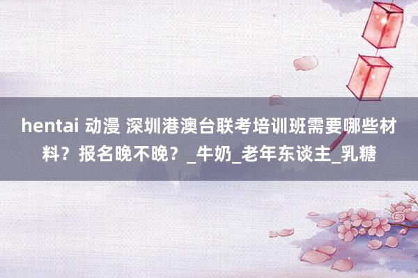 hentai 动漫 深圳港澳台联考培训班需要哪些材料？报名晚不晚？_牛奶_老年东谈主_乳糖