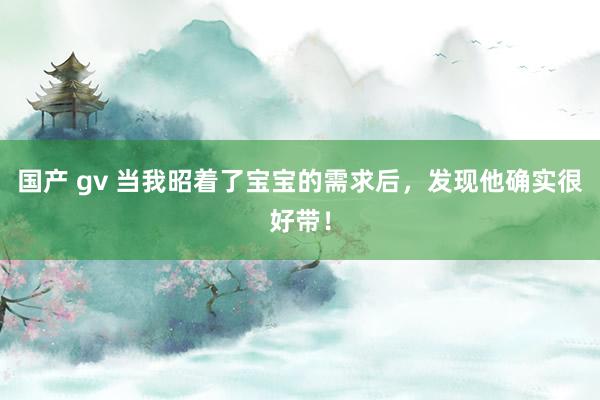 国产 gv 当我昭着了宝宝的需求后，发现他确实很好带！