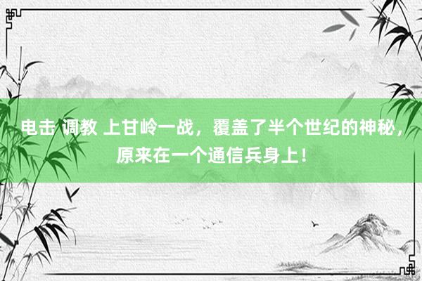 电击 调教 上甘岭一战，覆盖了半个世纪的神秘，原来在一个通信兵身上！