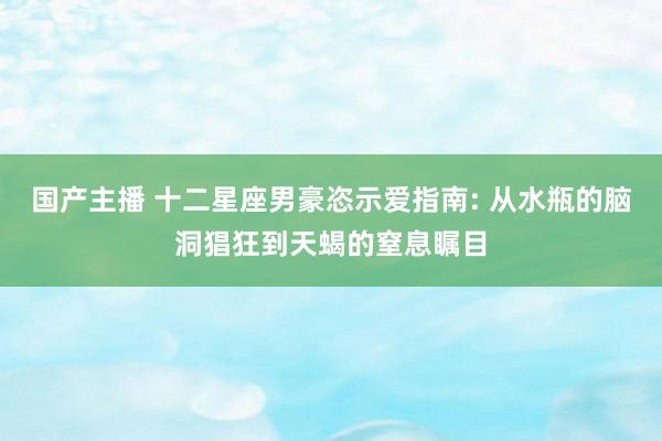 国产主播 十二星座男豪恣示爱指南: 从水瓶的脑洞猖狂到天蝎的窒息瞩目
