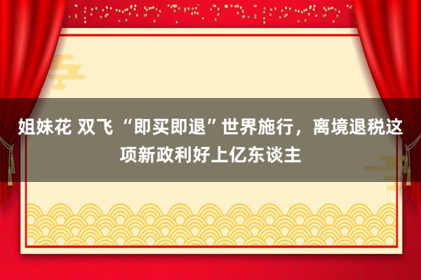 姐妹花 双飞 “即买即退”世界施行，离境退税这项新政利好上亿东谈主