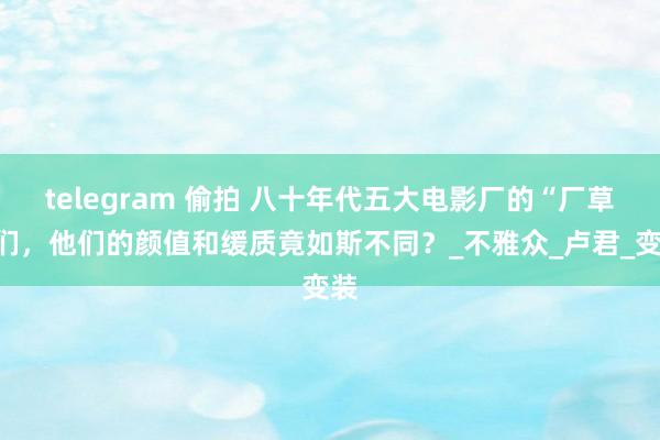 telegram 偷拍 八十年代五大电影厂的“厂草”们，他们的颜值和缓质竟如斯不同？_不雅众_卢君_变装