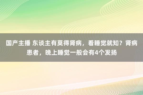 国产主播 东谈主有莫得肾病，看睡觉就知？肾病患者，晚上睡觉一般会有4个发扬