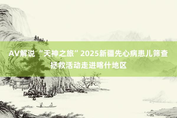 AV解说 “天神之旅”2025新疆先心病患儿筛查拯救活动走进喀什地区