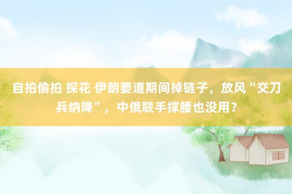 自拍偷拍 探花 伊朗要道期间掉链子，放风“交刀兵纳降”，中俄联手撑腰也没用？