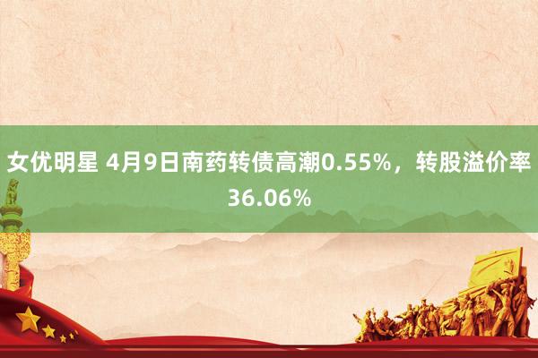 女优明星 4月9日南药转债高潮0.55%，转股溢价率36.06%
