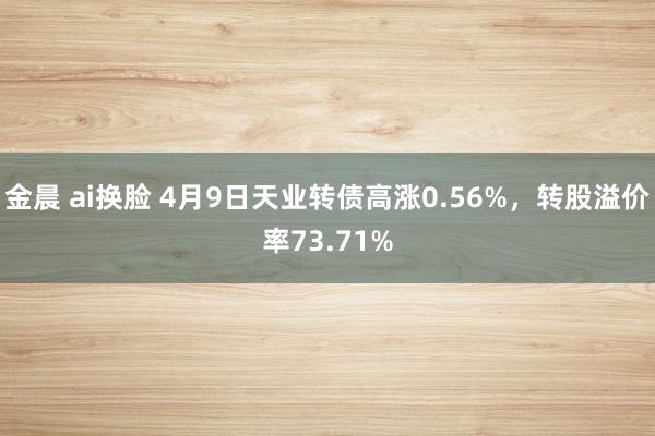 金晨 ai换脸 4月9日天业转债高涨0.56%，转股溢价率73.71%
