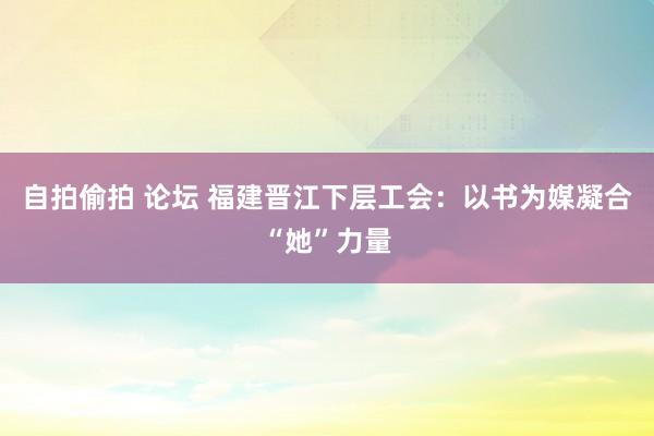 自拍偷拍 论坛 福建晋江下层工会：以书为媒凝合“她”力量
