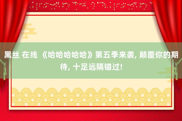 黑丝 在线 《哈哈哈哈哈》第五季来袭， 颠覆你的期待， 十足远隔错过!