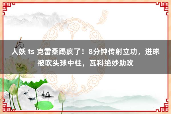 人妖 ts 克雷桑踢疯了！8分钟传射立功，进球被吹头球中柱，瓦科绝妙助攻