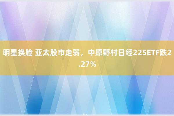 明星换脸 亚太股市走弱，中原野村日经225ETF跌2.27%