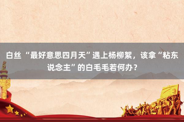 白丝 “最好意思四月天”遇上杨柳絮，该拿“粘东说念主”的白毛毛若何办？