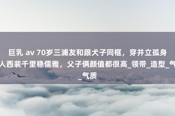 巨乳 av 70岁三浦友和跟犬子同框，穿并立孤身一人西装千里稳儒雅，父子俩颜值都很高_领带_造型_气质