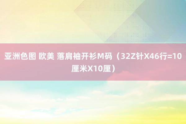 亚洲色图 欧美 落肩袖开衫M码（32Z针X46行=10厘米X10厘）