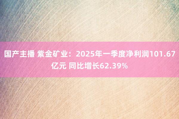 国产主播 紫金矿业：2025年一季度净利润101.67亿元 同比增长62.39%