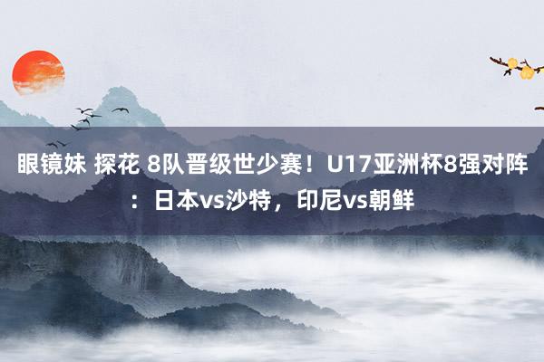 眼镜妹 探花 8队晋级世少赛！U17亚洲杯8强对阵：日本vs沙特，印尼vs朝鲜