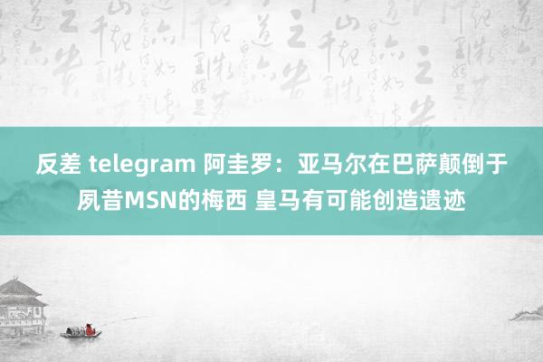 反差 telegram 阿圭罗：亚马尔在巴萨颠倒于夙昔MSN的梅西 皇马有可能创造遗迹
