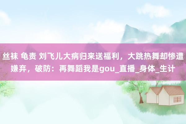 丝袜 龟责 刘飞儿大病归来送福利，大跳热舞却惨遭嫌弃，破防：再舞蹈我是gou_直播_身体_生计