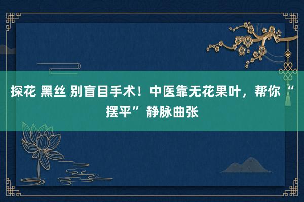探花 黑丝 别盲目手术！中医靠无花果叶，帮你 “摆平” 静脉曲张