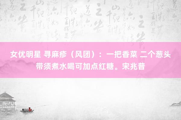 女优明星 寻麻疹（风团）：一把香菜 二个葱头带须煮水喝可加点红糖。宋兆普