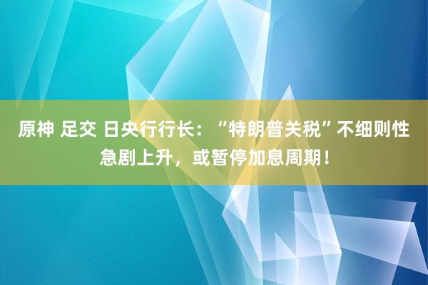原神 足交 日央行行长：“特朗普关税”不细则性急剧上升，或暂停加息周期！