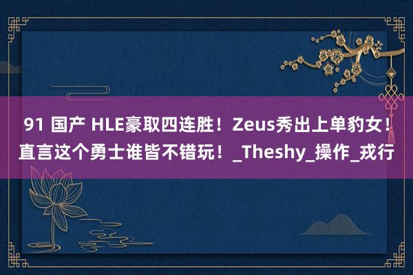 91 国产 HLE豪取四连胜！Zeus秀出上单豹女！直言这个勇士谁皆不错玩！_Theshy_操作_戎行