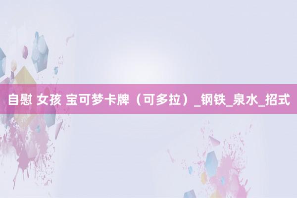 自慰 女孩 宝可梦卡牌（可多拉）_钢铁_泉水_招式