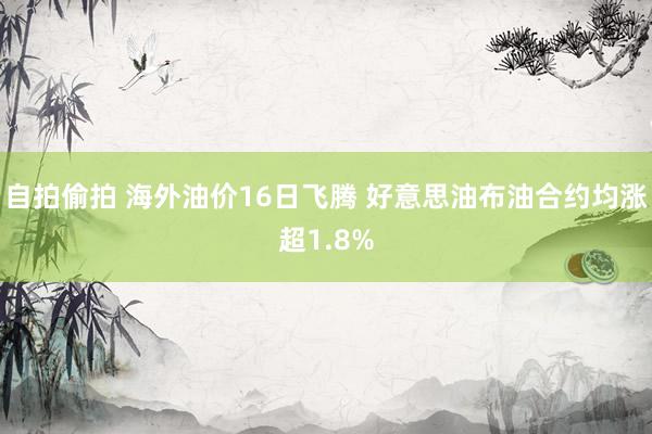 自拍偷拍 海外油价16日飞腾 好意思油布油合约均涨超1.8%