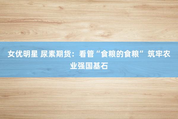 女优明星 尿素期货：看管“食粮的食粮” 筑牢农业强国基石