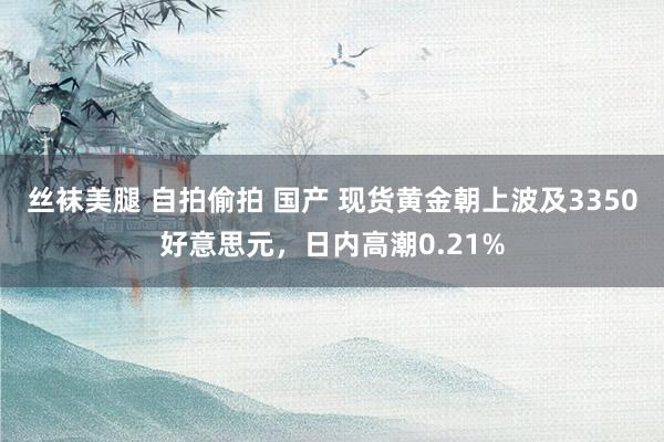 丝袜美腿 自拍偷拍 国产 现货黄金朝上波及3350好意思元，日内高潮0.21%