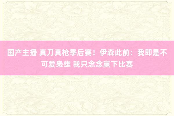国产主播 真刀真枪季后赛！伊森此前：我即是不可爱枭雄 我只念念赢下比赛