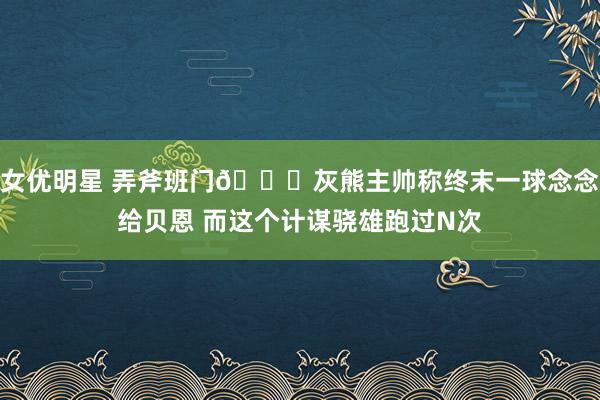 女优明星 弄斧班门👀灰熊主帅称终末一球念念给贝恩 而这个计谋骁雄跑过N次