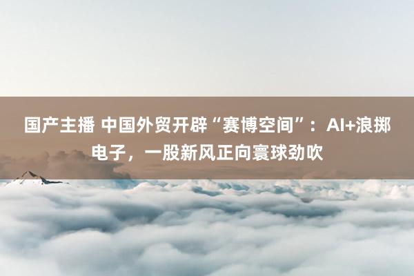 国产主播 中国外贸开辟“赛博空间”：AI+浪掷电子，一股新风正向寰球劲吹