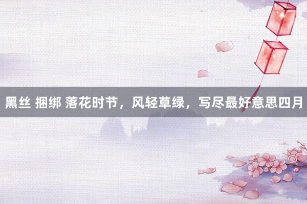 黑丝 捆绑 落花时节，风轻草绿，写尽最好意思四月