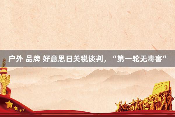 户外 品牌 好意思日关税谈判，“第一轮无毒害”