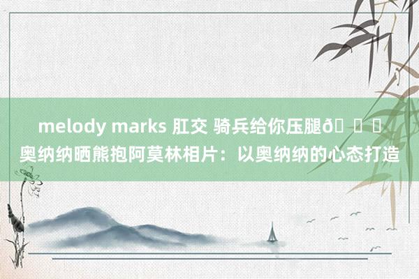 melody marks 肛交 骑兵给你压腿😅奥纳纳晒熊抱阿莫林相片：以奥纳纳的心态打造