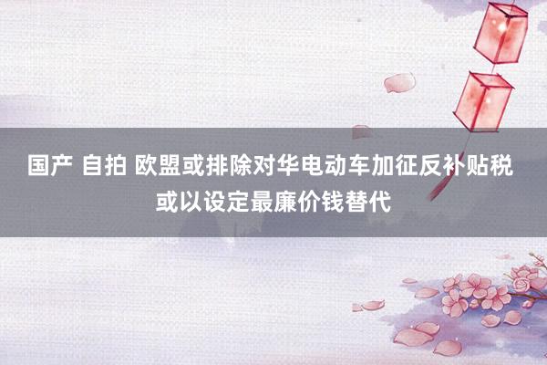 国产 自拍 欧盟或排除对华电动车加征反补贴税 或以设定最廉价钱替代